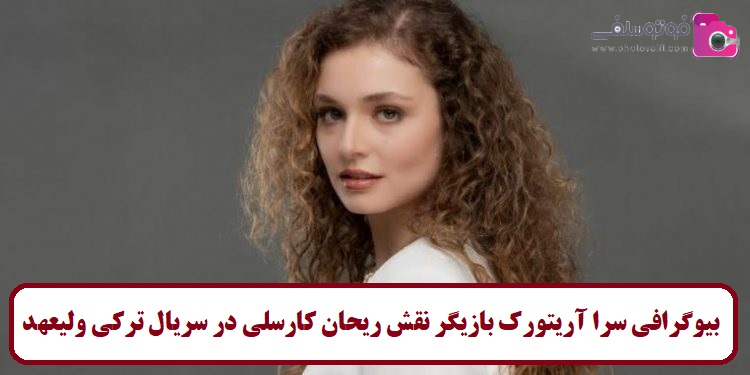 بیوگرافی سرا آریتورک بازیگر نقش ریحان کارسلی در سریال ترکی ولیعهد